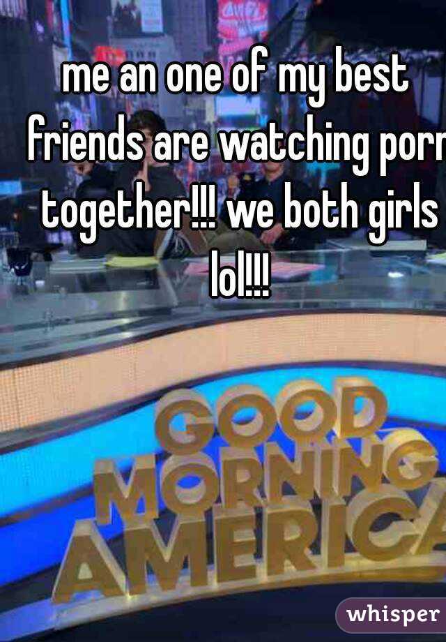 me an one of my best friends are watching porn together!!! we both girls lol!!!