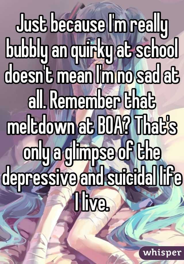 Just because I'm really bubbly an quirky at school doesn't mean I'm no sad at all. Remember that meltdown at BOA? That's only a glimpse of the depressive and suicidal life I live.