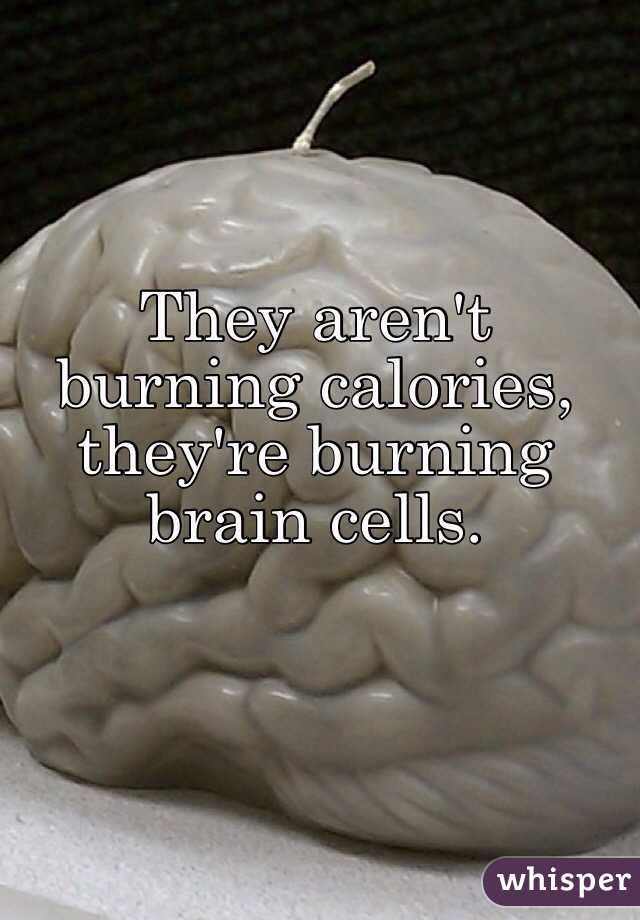 They aren't burning calories, they're burning brain cells.