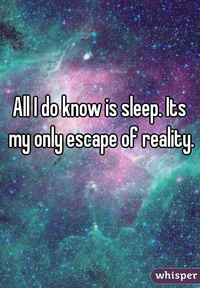 All I do know is sleep. Its my only escape of reality.