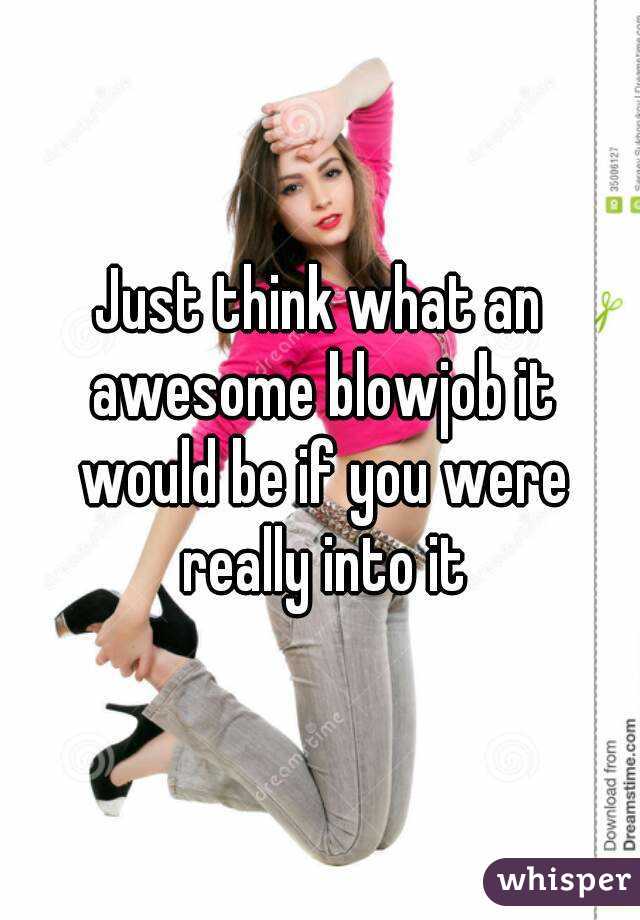 Just think what an awesome blowjob it would be if you were really into it