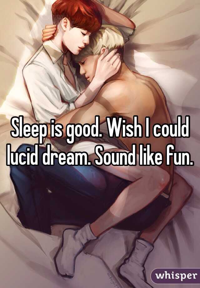 Sleep is good. Wish I could lucid dream. Sound like fun.
