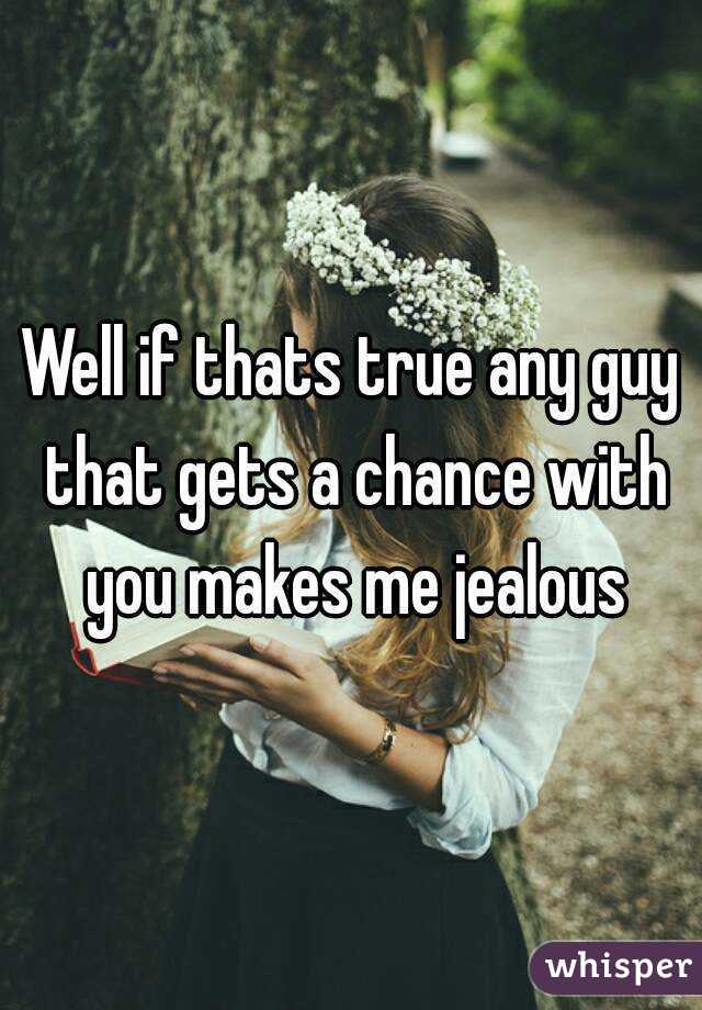 Well if thats true any guy that gets a chance with you makes me jealous