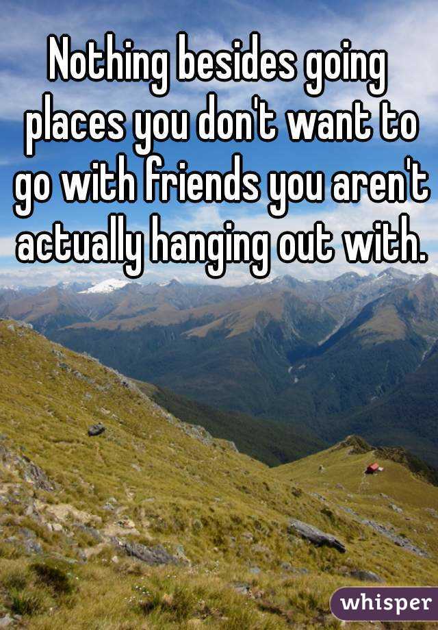 Nothing besides going places you don't want to go with friends you aren't actually hanging out with.