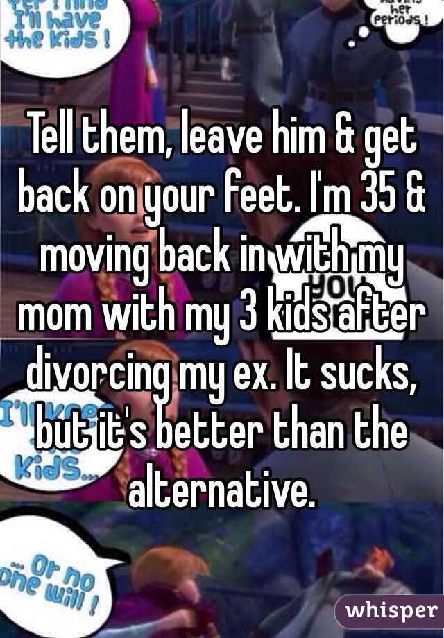 Tell them, leave him & get back on your feet. I'm 35 & moving back in with my mom with my 3 kids after divorcing my ex. It sucks, but it's better than the alternative.
