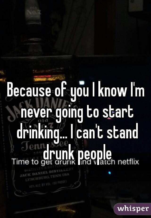 Because of you I know I'm never going to start drinking... I can't stand drunk people