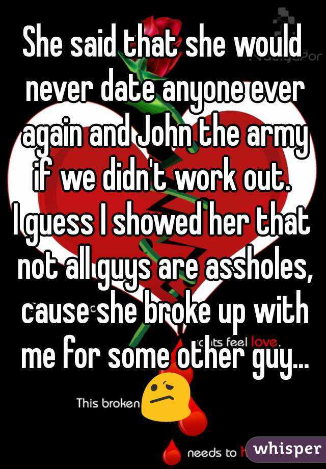 She said that she would never date anyone ever again and John the army if we didn't work out. 
I guess I showed her that not all guys are assholes, cause she broke up with me for some other guy... 😕