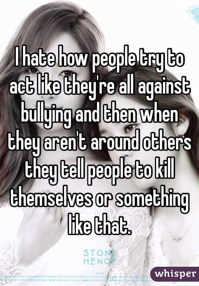 I hate how people try to act like they're all against bullying and then when they aren't around others they tell people to kill themselves or something like that.