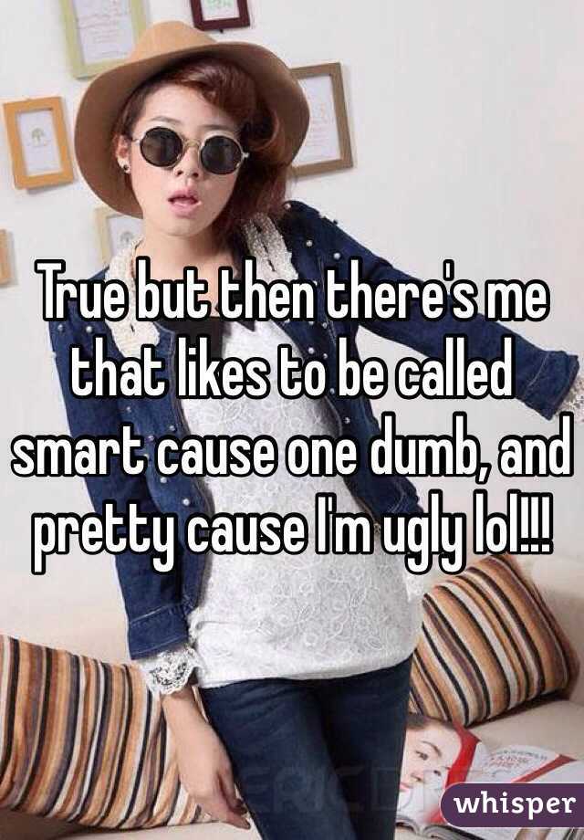 True but then there's me that likes to be called smart cause one dumb, and pretty cause I'm ugly lol!!!