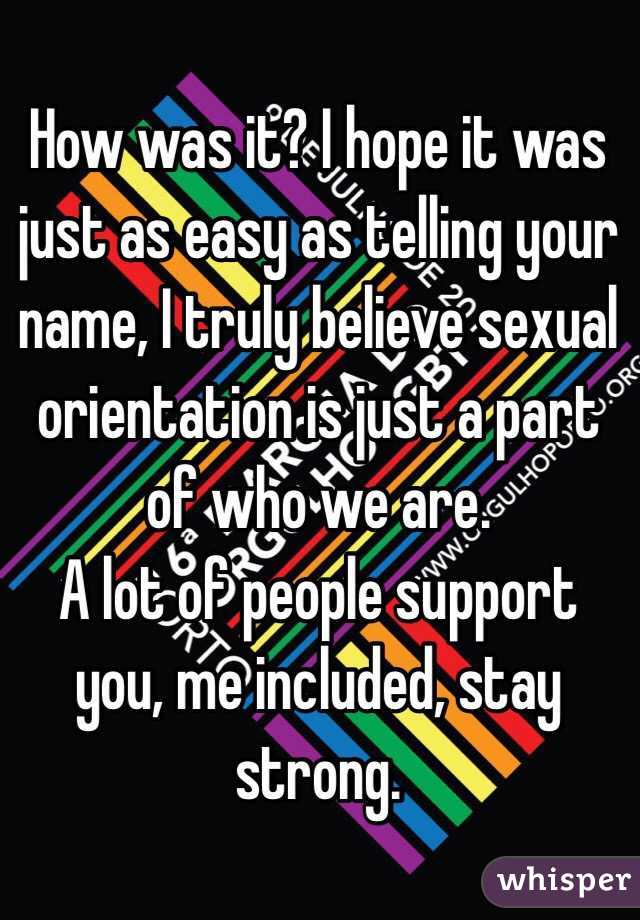 How was it? I hope it was just as easy as telling your name, I truly believe sexual orientation is just a part of who we are.
A lot of people support you, me included, stay strong.