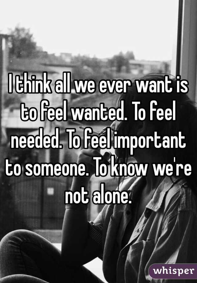 I think all we ever want is to feel wanted. To feel needed. To feel important to someone. To know we're not alone.