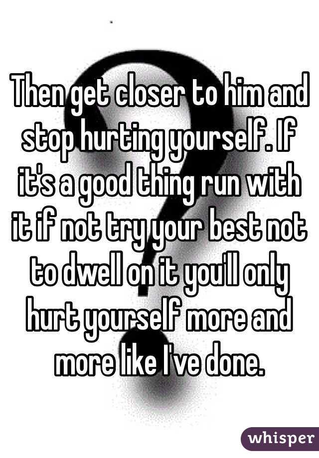 Then get closer to him and stop hurting yourself. If it's a good thing run with it if not try your best not to dwell on it you'll only hurt yourself more and more like I've done. 