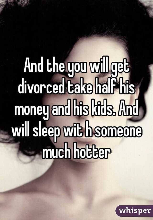 And the you will get divorced take half his money and his kids. And will sleep wit h someone much hotter