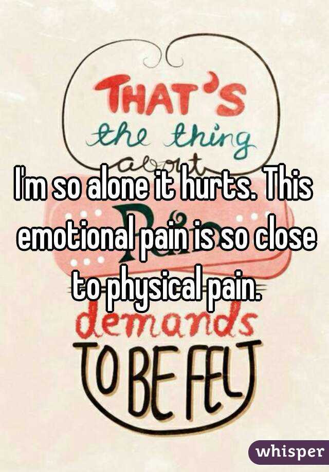I'm so alone it hurts. This emotional pain is so close to physical pain.