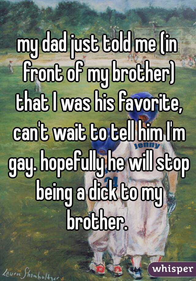 my dad just told me (in front of my brother) that I was his favorite, can't wait to tell him I'm gay. hopefully he will stop being a dick to my brother. 