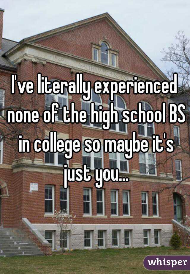I've literally experienced none of the high school BS in college so maybe it's just you...