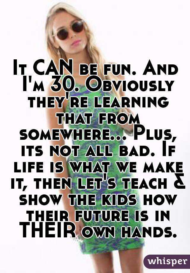 It CAN be fun. And I'm 30. Obviously they're learning that from somewhere... Plus, its not all bad. If life is what we make it, then let's teach & show the kids how their future is in THEIR own hands.