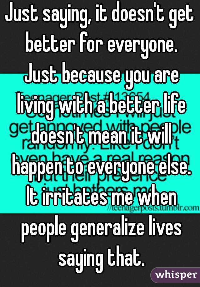 Just saying, it doesn't get better for everyone. Just because you are living with a better life doesn't mean it will happen to everyone else. It irritates me when people generalize lives saying that.