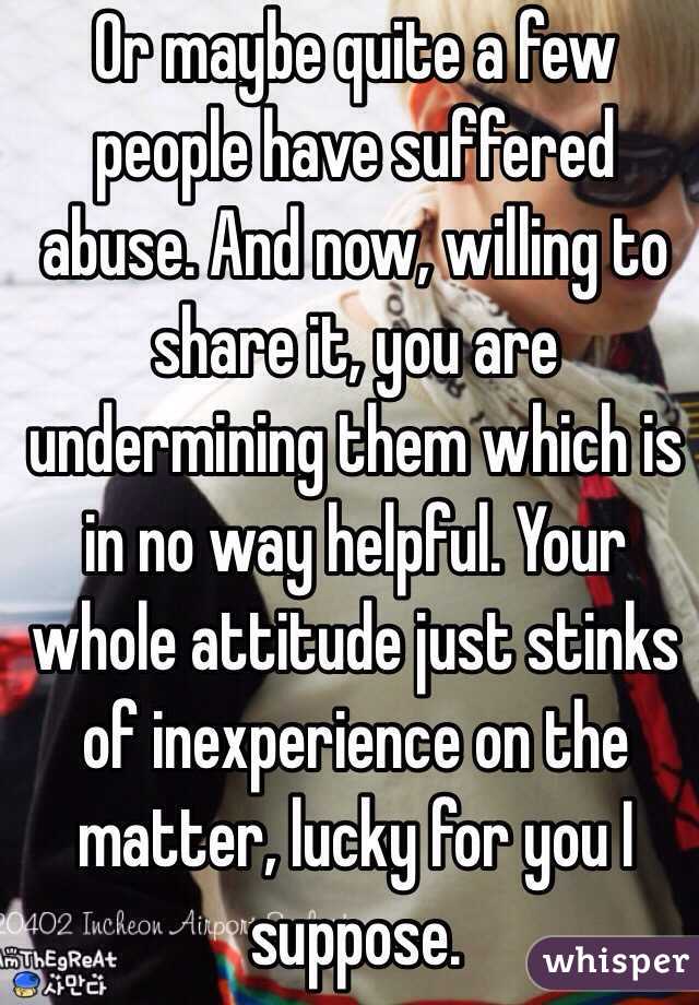 Or maybe quite a few people have suffered abuse. And now, willing to share it, you are undermining them which is in no way helpful. Your whole attitude just stinks of inexperience on the matter, lucky for you I suppose.