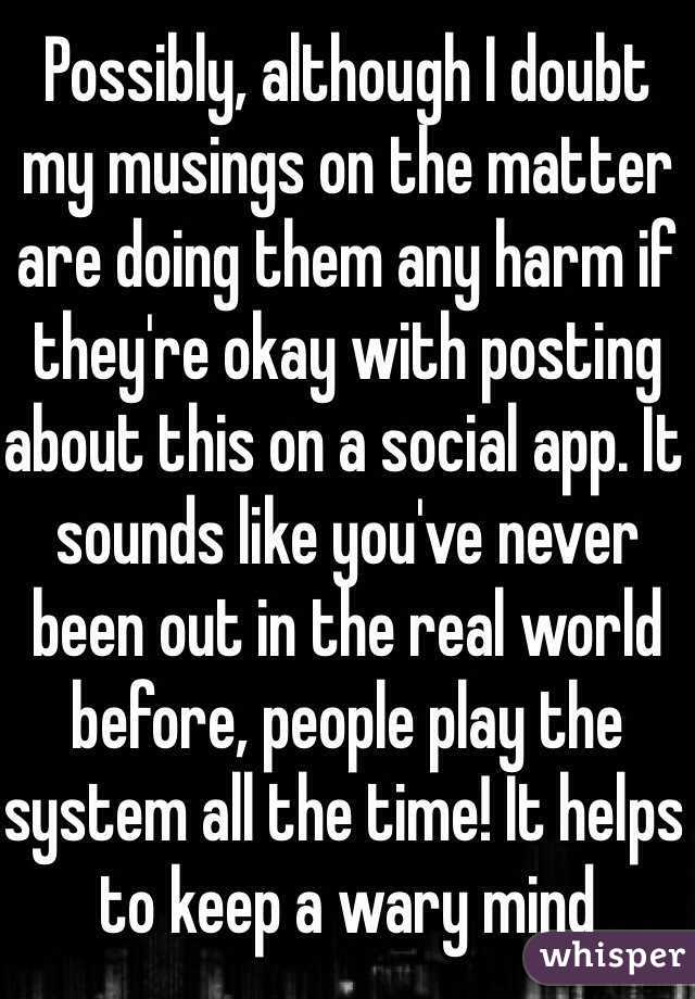 Possibly, although I doubt my musings on the matter are doing them any harm if they're okay with posting about this on a social app. It sounds like you've never been out in the real world before, people play the system all the time! It helps to keep a wary mind 