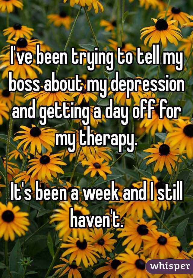 I've been trying to tell my boss about my depression and getting a day off for my therapy.

It's been a week and I still haven't.