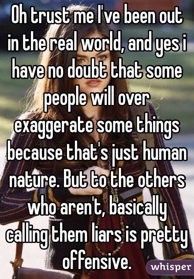 Oh trust me I've been out in the real world, and yes i have no doubt that some people will over exaggerate some things because that's just human nature. But to the others who aren't, basically calling them liars is pretty offensive.