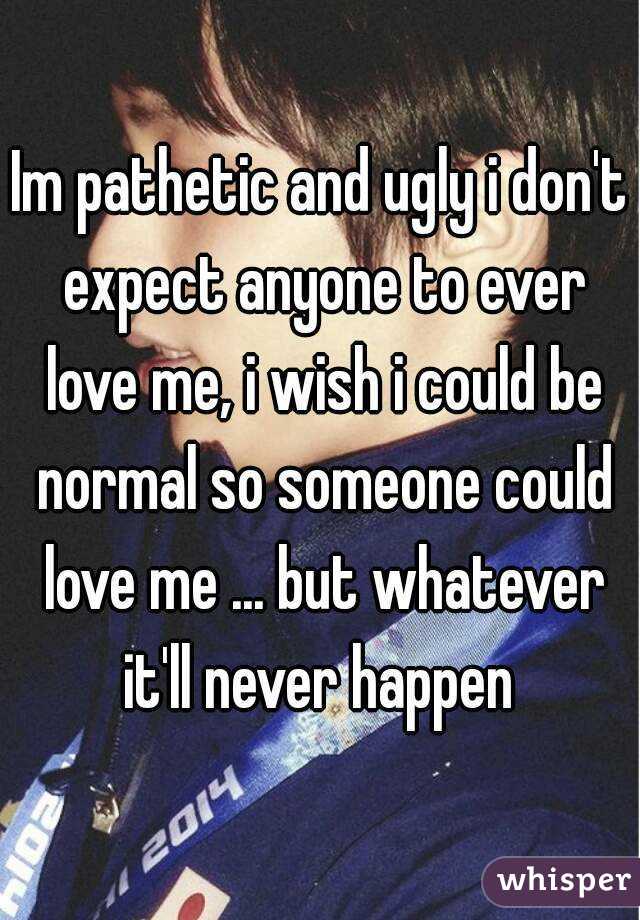 Im pathetic and ugly i don't expect anyone to ever love me, i wish i could be normal so someone could love me ... but whatever it'll never happen 