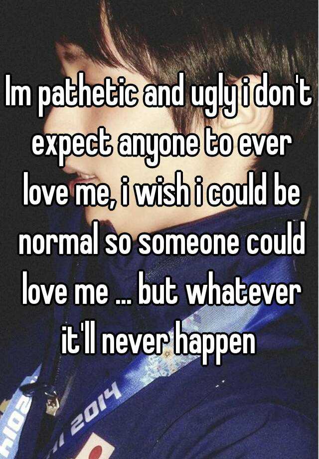 Im pathetic and ugly i don't expect anyone to ever love me, i wish i could be normal so someone could love me ... but whatever it'll never happen 