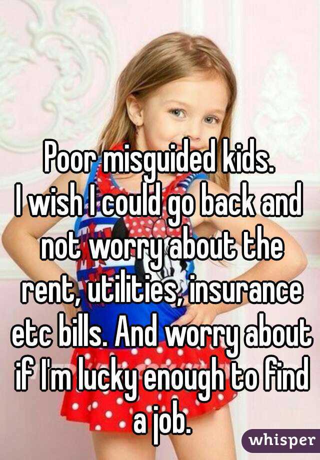 Poor misguided kids.
I wish I could go back and not worry about the rent, utilities, insurance etc bills. And worry about if I'm lucky enough to find a job.