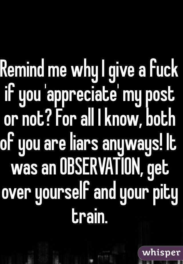 Remind me why I give a fuck if you 'appreciate' my post or not? For all I know, both of you are liars anyways! It was an OBSERVATION, get over yourself and your pity train. 