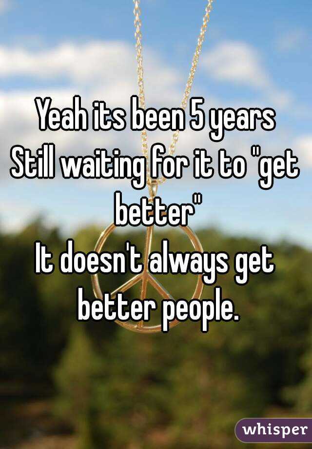 Yeah its been 5 years
Still waiting for it to "get better"
It doesn't always get better people.