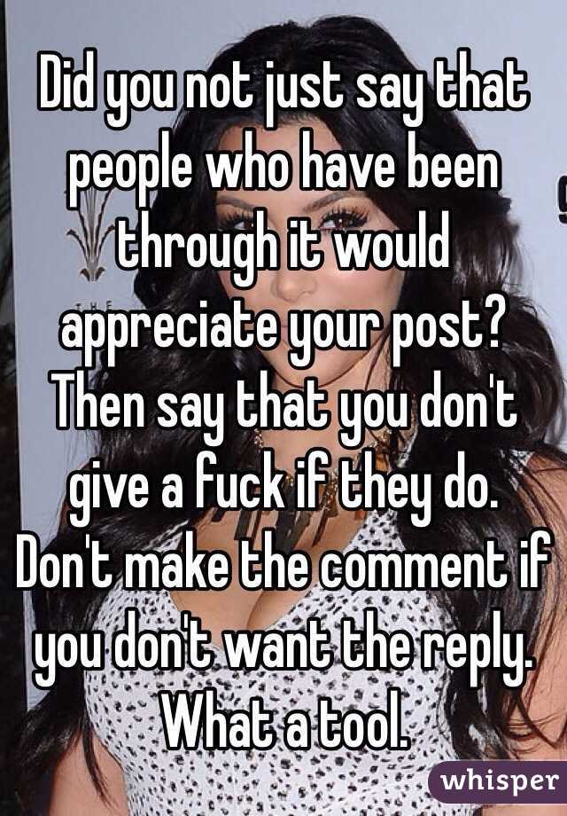 Did you not just say that people who have been through it would appreciate your post? Then say that you don't give a fuck if they do. Don't make the comment if you don't want the reply. What a tool.