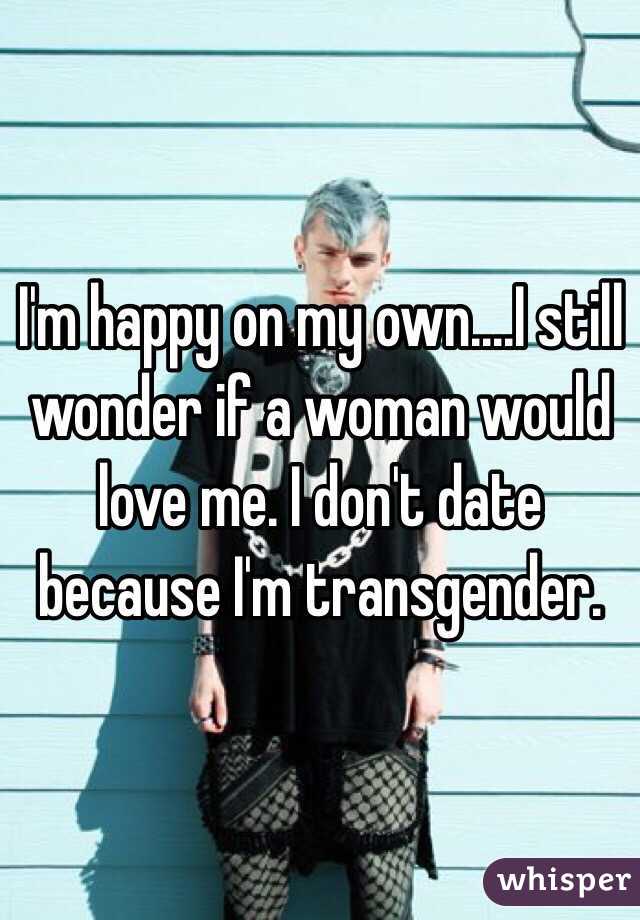 I'm happy on my own....I still wonder if a woman would love me. I don't date because I'm transgender. 