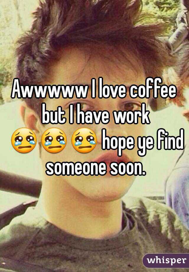 Awwwww I love coffee but I have work 😢😢😢 hope ye find someone soon.