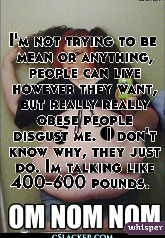 I'm not trying to be mean or anything, people can live however they want, but really really obese people disgust me.  I don't know why, they just do. Im talking like 400-600 pounds.  