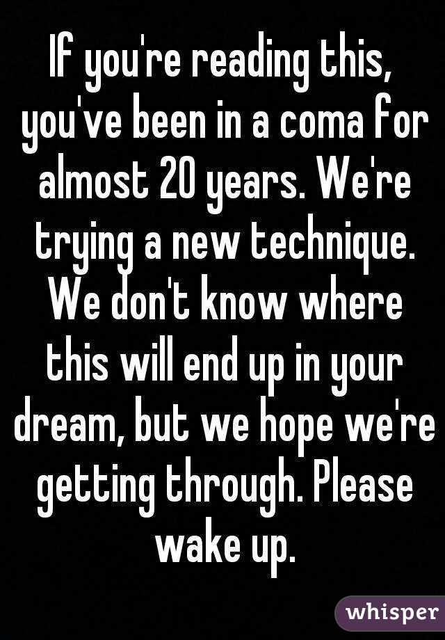 If you're reading this, you've been in a coma for almost 20 years. We're trying a new technique. We don't know where this will end up in your dream, but we hope we're getting through. Please wake up.