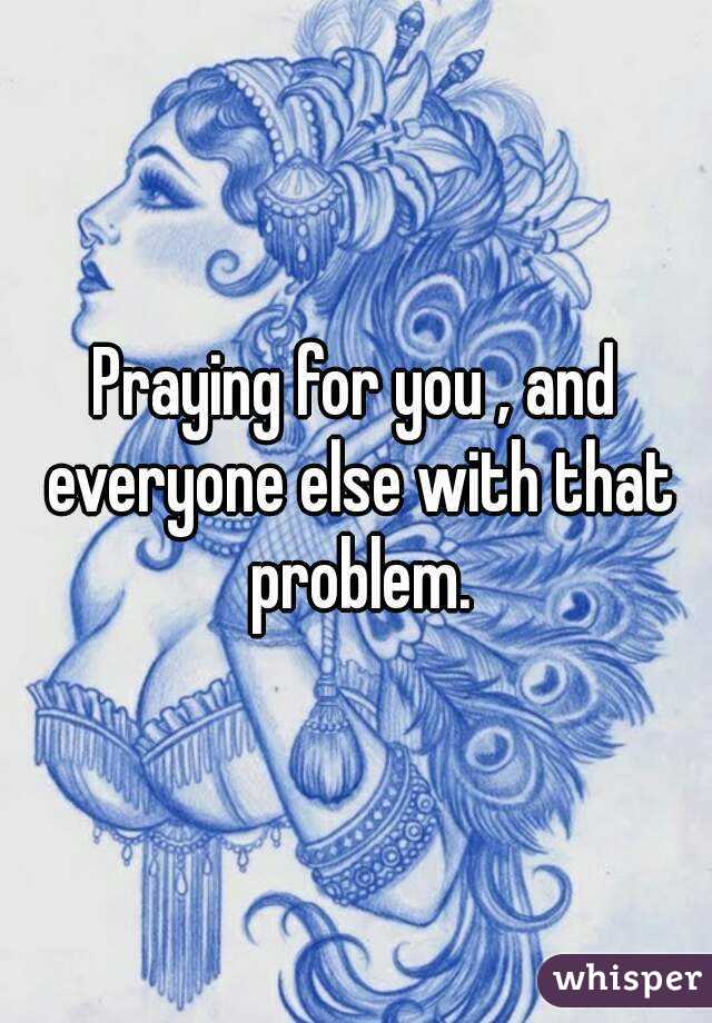 Praying for you , and everyone else with that problem.