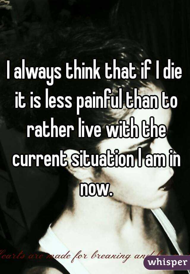 I always think that if I die it is less painful than to rather live with the current situation I am in now.