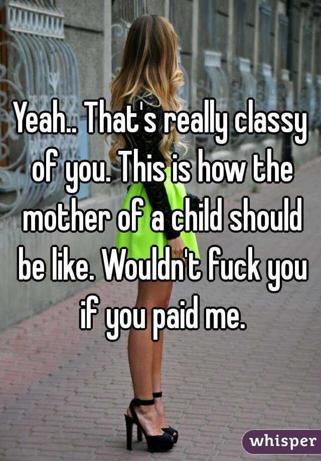 Yeah.. That's really classy of you. This is how the mother of a child should be like. Wouldn't fuck you if you paid me.