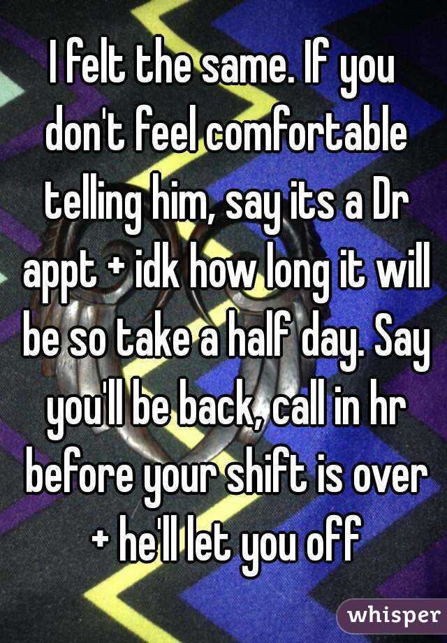 I felt the same. If you don't feel comfortable telling him, say its a Dr appt + idk how long it will be so take a half day. Say you'll be back, call in hr before your shift is over + he'll let you off