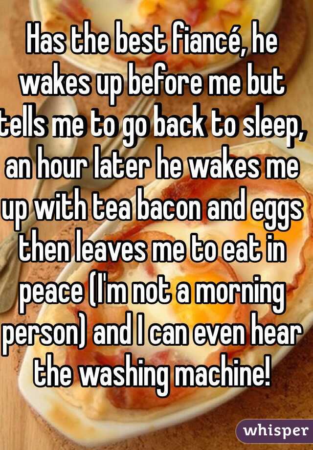 Has the best fiancé, he wakes up before me but tells me to go back to sleep, an hour later he wakes me up with tea bacon and eggs then leaves me to eat in peace (I'm not a morning person) and I can even hear the washing machine! 