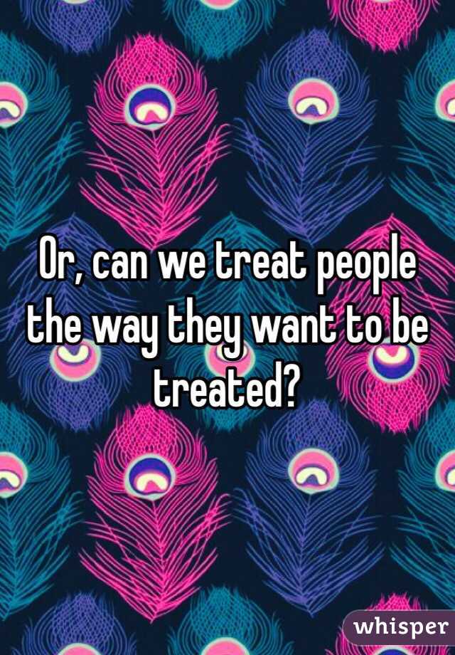 Or, can we treat people the way they want to be treated? 