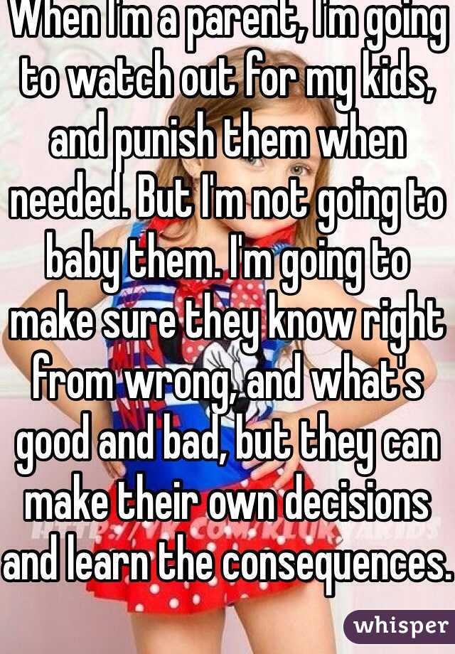 When I'm a parent, I'm going to watch out for my kids, and punish them when needed. But I'm not going to baby them. I'm going to make sure they know right from wrong, and what's good and bad, but they can make their own decisions and learn the consequences.