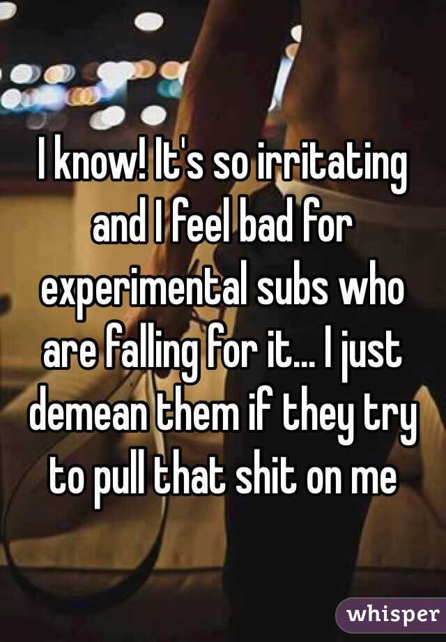 I know! It's so irritating and I feel bad for experimental subs who are falling for it... I just demean them if they try to pull that shit on me