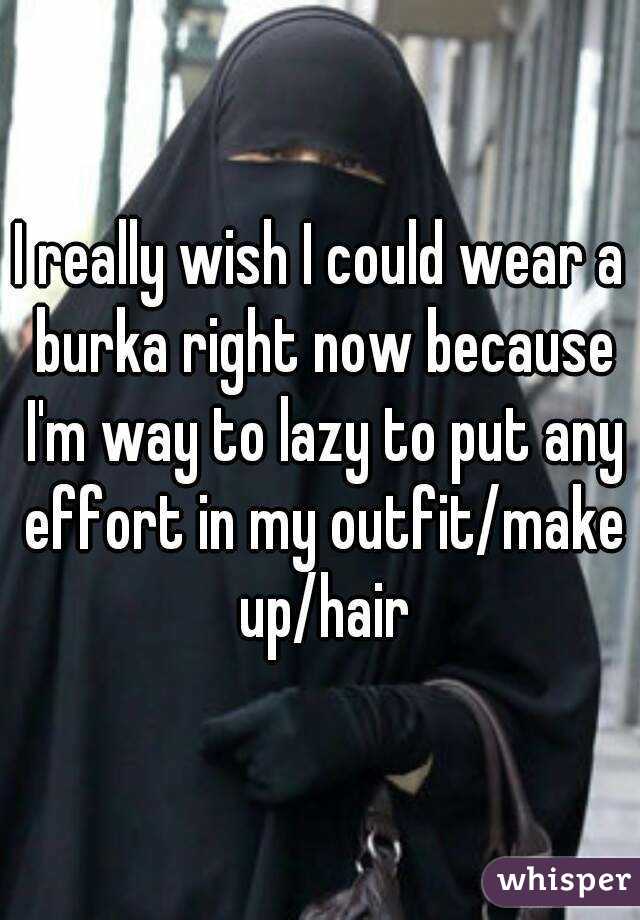 I really wish I could wear a burka right now because I'm way to lazy to put any effort in my outfit/make up/hair