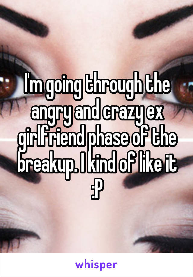 I'm going through the angry and crazy ex girlfriend phase of the breakup. I kind of like it :P