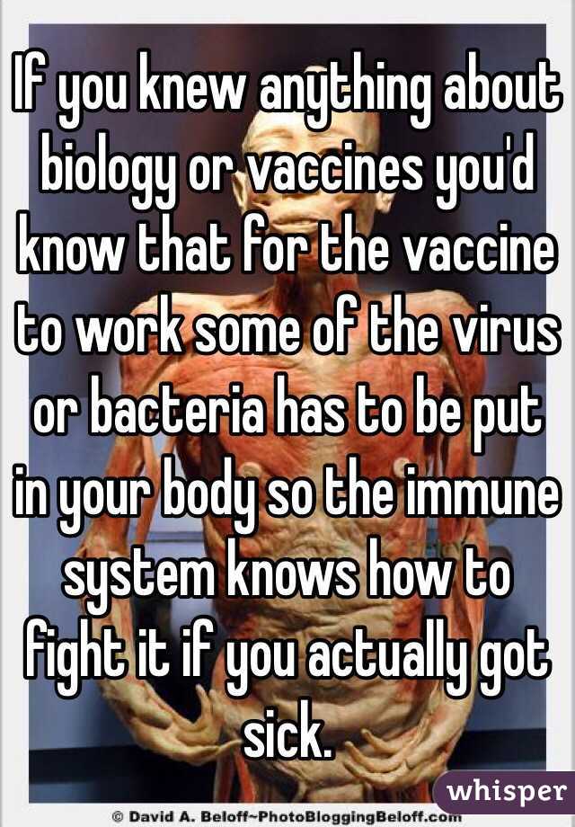 If you knew anything about biology or vaccines you'd know that for the vaccine to work some of the virus or bacteria has to be put in your body so the immune system knows how to fight it if you actually got sick. 
