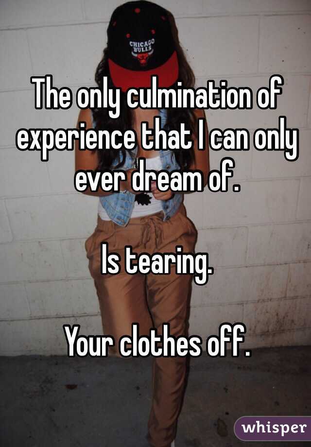 The only culmination of experience that I can only ever dream of.

Is tearing.

Your clothes off.