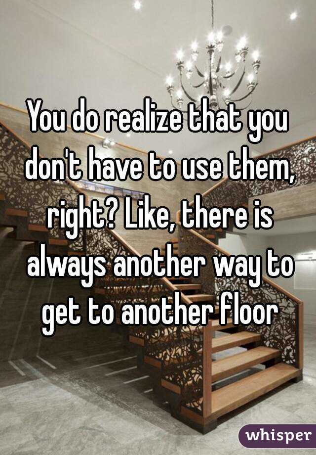 You do realize that you don't have to use them, right? Like, there is always another way to get to another floor