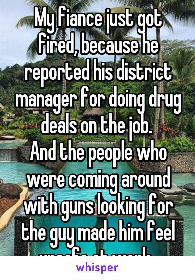 My fiance just got fired, because he reported his district manager for doing drug deals on the job. 
And the people who were coming around with guns looking for the guy made him feel unsafe at work. 